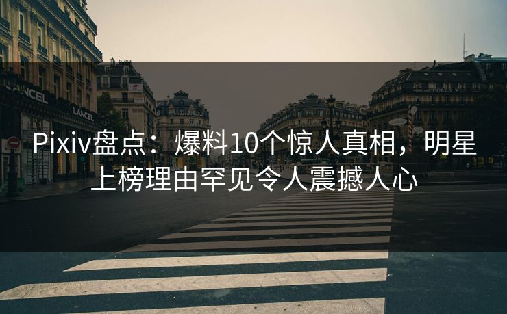 Pixiv盘点：爆料10个惊人真相，明星上榜理由罕见令人震撼人心