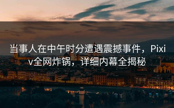 当事人在中午时分遭遇震撼事件，Pixiv全网炸锅，详细内幕全揭秘
