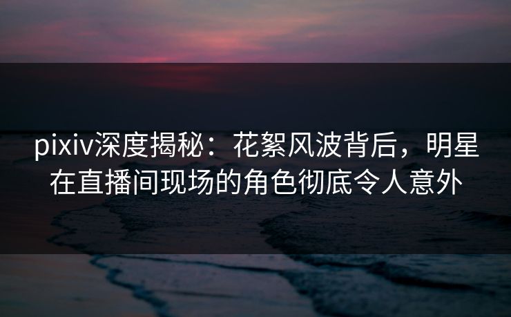 pixiv深度揭秘：花絮风波背后，明星在直播间现场的角色彻底令人意外