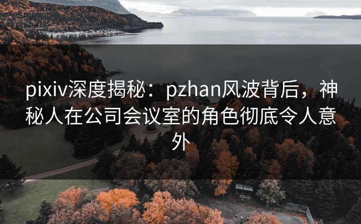 pixiv深度揭秘：pzhan风波背后，神秘人在公司会议室的角色彻底令人意外