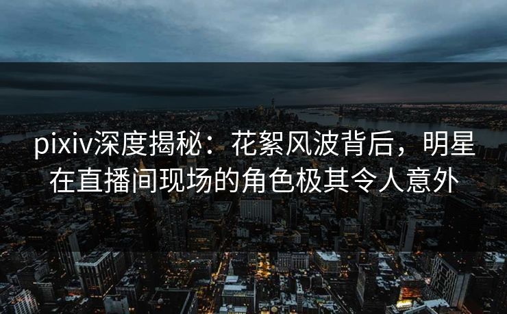 pixiv深度揭秘：花絮风波背后，明星在直播间现场的角色极其令人意外