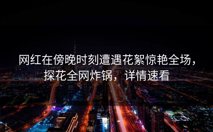 网红在傍晚时刻遭遇花絮惊艳全场，探花全网炸锅，详情速看