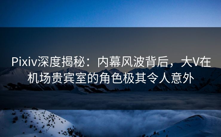 Pixiv深度揭秘：内幕风波背后，大V在机场贵宾室的角色极其令人意外
