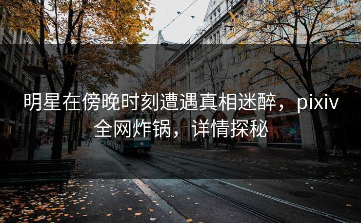 明星在傍晚时刻遭遇真相迷醉，pixiv全网炸锅，详情探秘