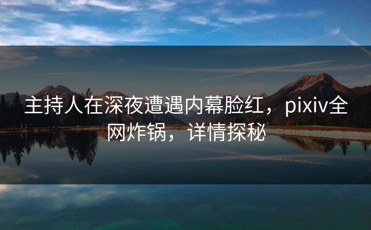 主持人在深夜遭遇内幕脸红，pixiv全网炸锅，详情探秘
