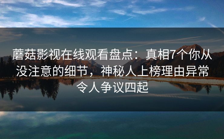 蘑菇影视在线观看盘点：真相7个你从没注意的细节，神秘人上榜理由异常令人争议四起