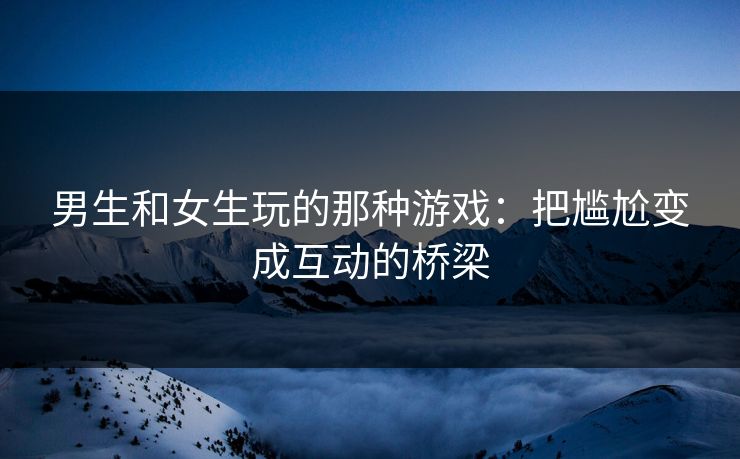 男生和女生玩的那种游戏：把尴尬变成互动的桥梁