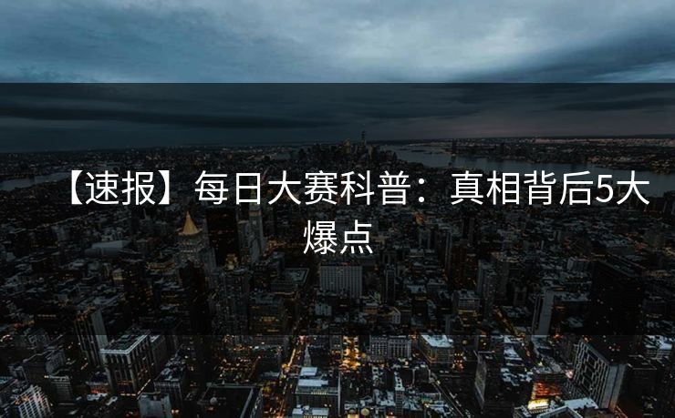 【速报】每日大赛科普：真相背后5大爆点