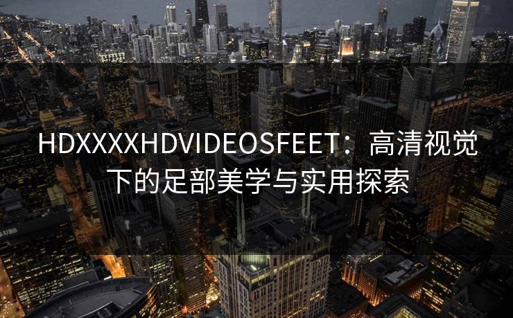 HDXXXXHDVIDEOSFEET：高清视觉下的足部美学与实用探索