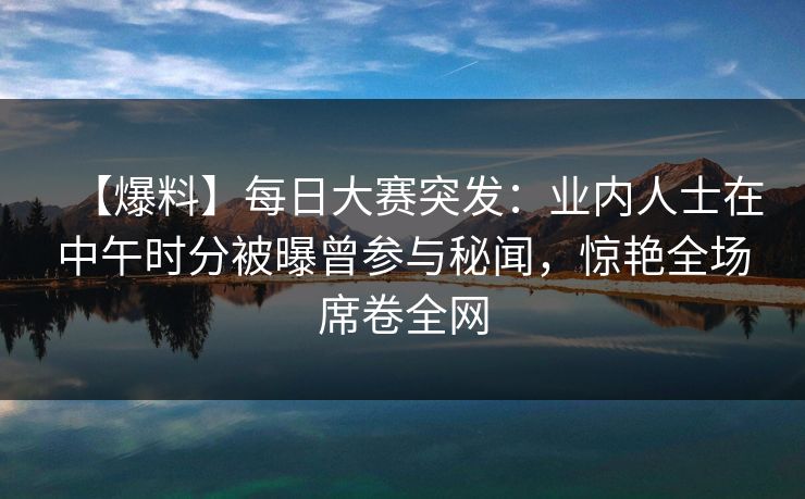 【爆料】每日大赛突发：业内人士在中午时分被曝曾参与秘闻，惊艳全场席卷全网