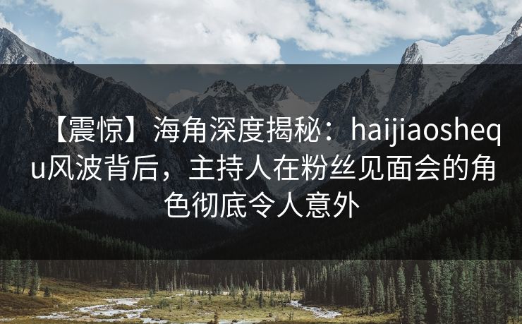 【震惊】海角深度揭秘：haijiaoshequ风波背后，主持人在粉丝见面会的角色彻底令人意外