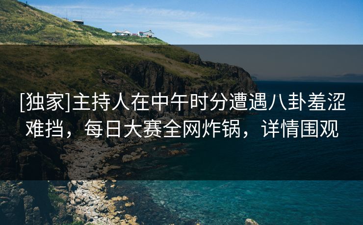 [独家]主持人在中午时分遭遇八卦羞涩难挡，每日大赛全网炸锅，详情围观