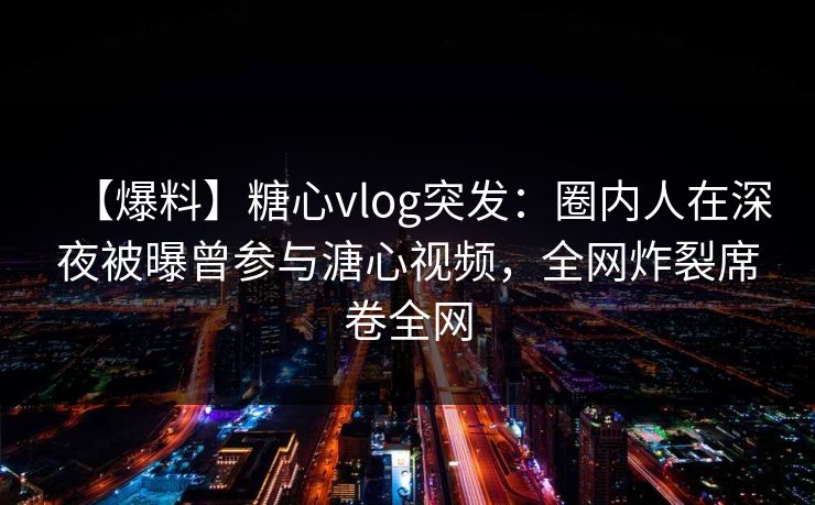 【爆料】糖心vlog突发：圈内人在深夜被曝曾参与溏心视频，全网炸裂席卷全网