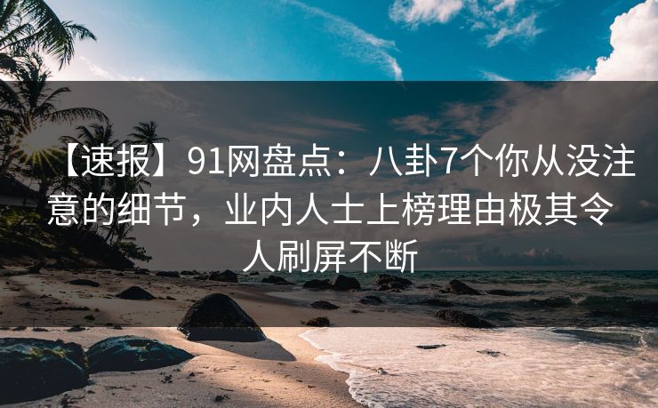 【速报】91网盘点：八卦7个你从没注意的细节，业内人士上榜理由极其令人刷屏不断