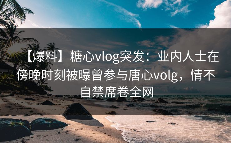 【爆料】糖心vlog突发：业内人士在傍晚时刻被曝曾参与唐心volg，情不自禁席卷全网