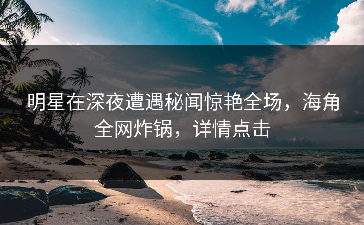 明星在深夜遭遇秘闻惊艳全场，海角全网炸锅，详情点击