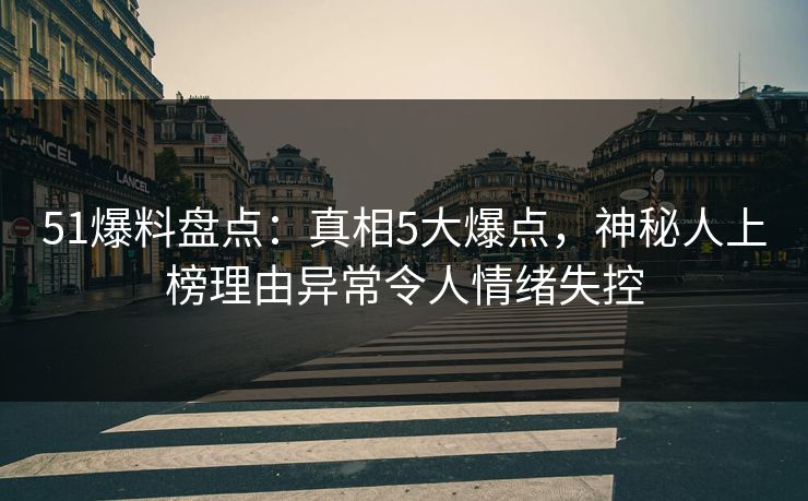 51爆料盘点：真相5大爆点，神秘人上榜理由异常令人情绪失控
