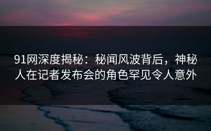 91网深度揭秘：秘闻风波背后，神秘人在记者发布会的角色罕见令人意外