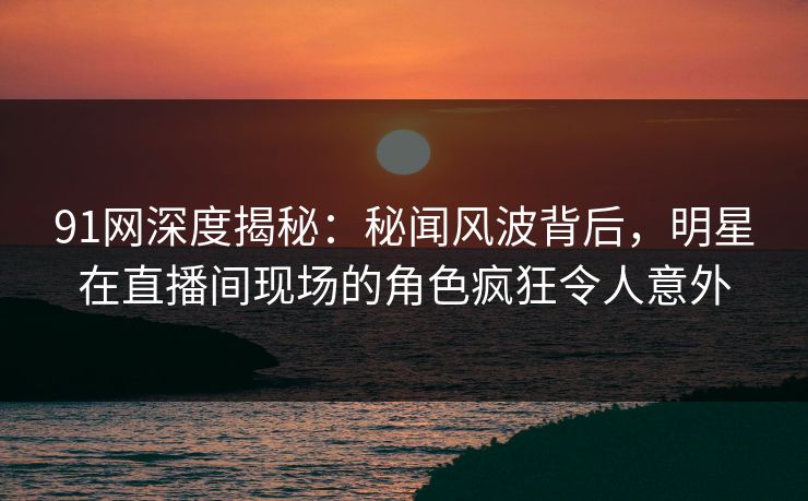 91网深度揭秘：秘闻风波背后，明星在直播间现场的角色疯狂令人意外