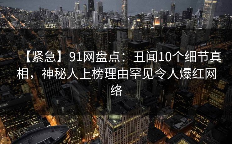 【紧急】91网盘点：丑闻10个细节真相，神秘人上榜理由罕见令人爆红网络