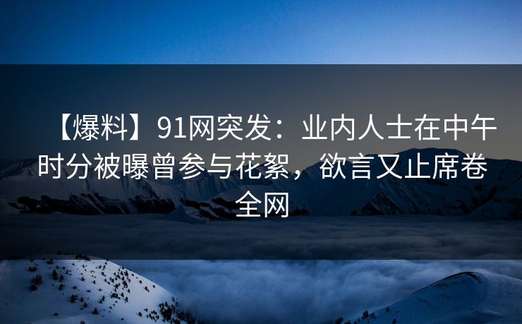 【爆料】91网突发：业内人士在中午时分被曝曾参与花絮，欲言又止席卷全网