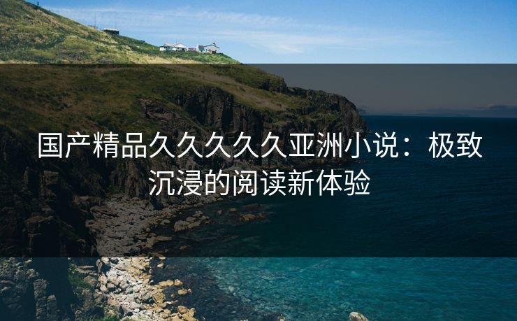 国产精品久久久久久亚洲小说：极致沉浸的阅读新体验