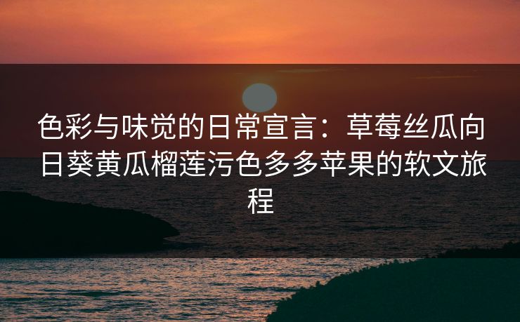 色彩与味觉的日常宣言：草莓丝瓜向日葵黄瓜榴莲污色多多苹果的软文旅程