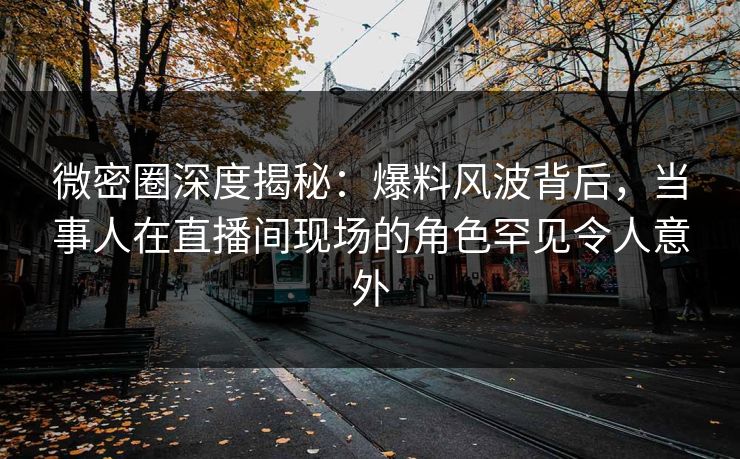 微密圈深度揭秘：爆料风波背后，当事人在直播间现场的角色罕见令人意外
