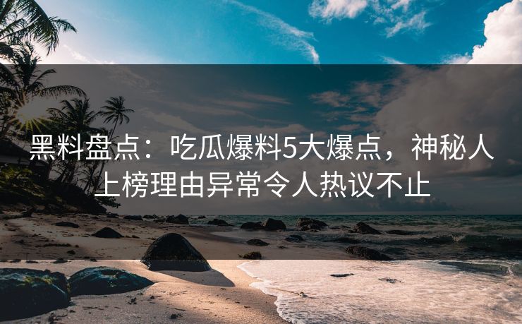 黑料盘点：吃瓜爆料5大爆点，神秘人上榜理由异常令人热议不止