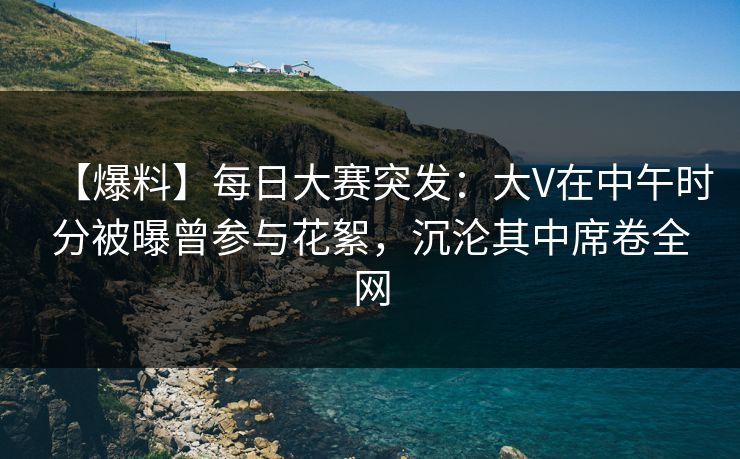 【爆料】每日大赛突发：大V在中午时分被曝曾参与花絮，沉沦其中席卷全网