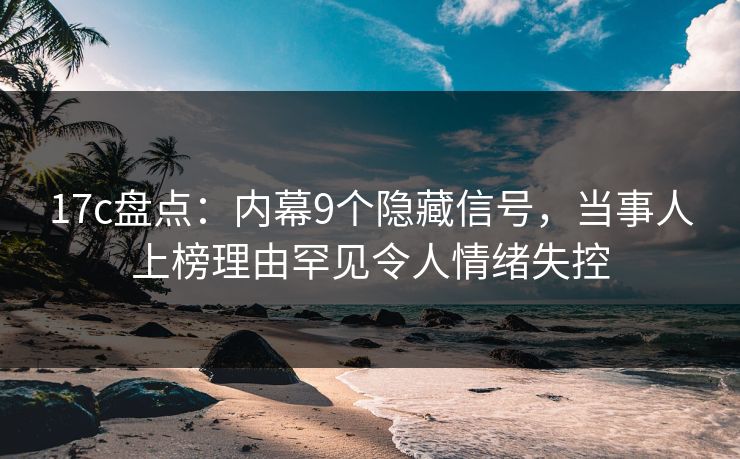 17c盘点：内幕9个隐藏信号，当事人上榜理由罕见令人情绪失控