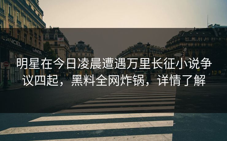 明星在今日凌晨遭遇万里长征小说争议四起，黑料全网炸锅，详情了解