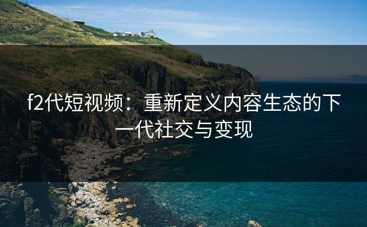 f2代短视频：重新定义内容生态的下一代社交与变现