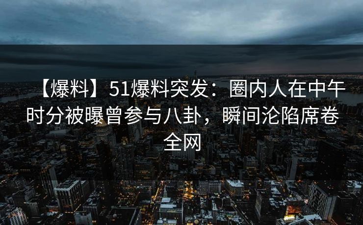 【爆料】51爆料突发：圈内人在中午时分被曝曾参与八卦，瞬间沦陷席卷全网