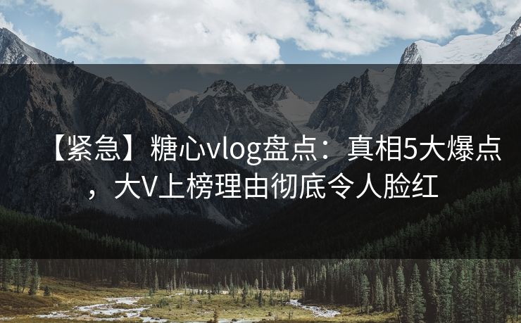 【紧急】糖心vlog盘点：真相5大爆点，大V上榜理由彻底令人脸红