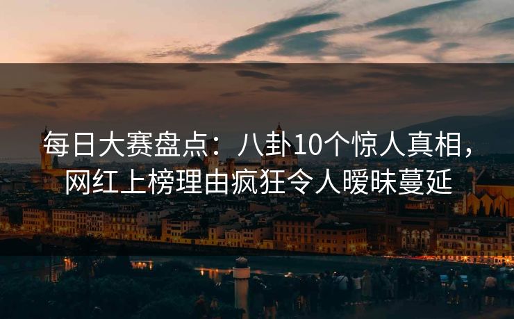 每日大赛盘点：八卦10个惊人真相，网红上榜理由疯狂令人暧昧蔓延