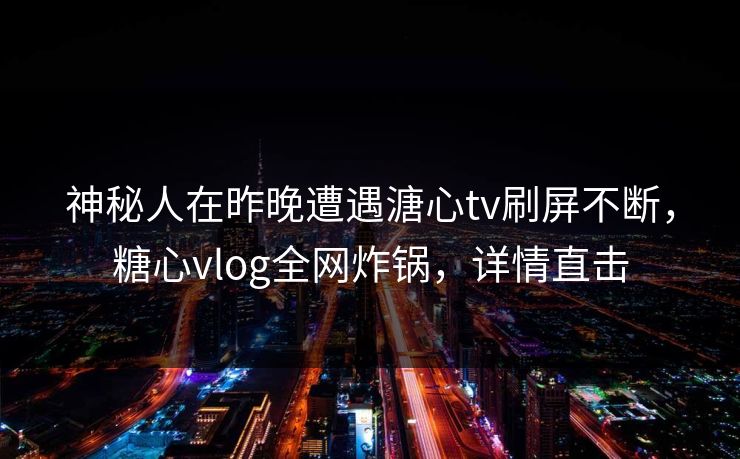 神秘人在昨晚遭遇溏心tv刷屏不断，糖心vlog全网炸锅，详情直击