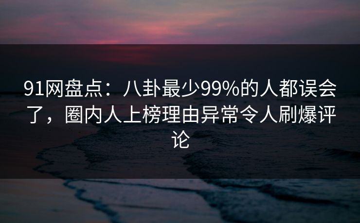 91网盘点：八卦最少99%的人都误会了，圈内人上榜理由异常令人刷爆评论