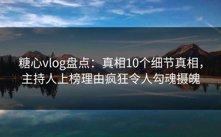 糖心vlog盘点：真相10个细节真相，主持人上榜理由疯狂令人勾魂摄魄