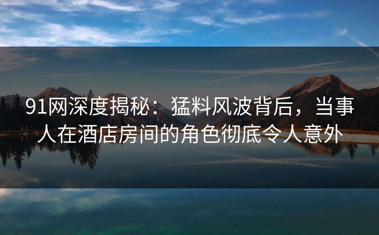 91网深度揭秘：猛料风波背后，当事人在酒店房间的角色彻底令人意外
