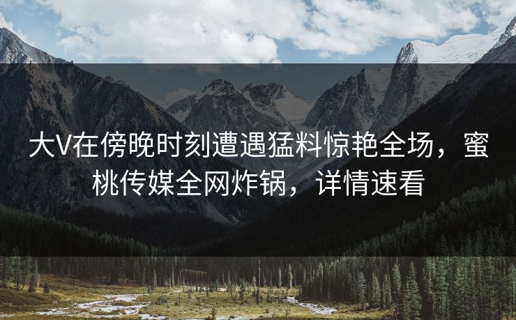 大V在傍晚时刻遭遇猛料惊艳全场，蜜桃传媒全网炸锅，详情速看