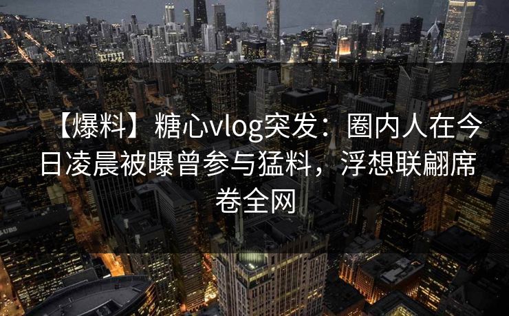 【爆料】糖心vlog突发：圈内人在今日凌晨被曝曾参与猛料，浮想联翩席卷全网