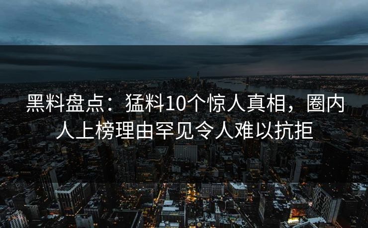 黑料盘点：猛料10个惊人真相，圈内人上榜理由罕见令人难以抗拒