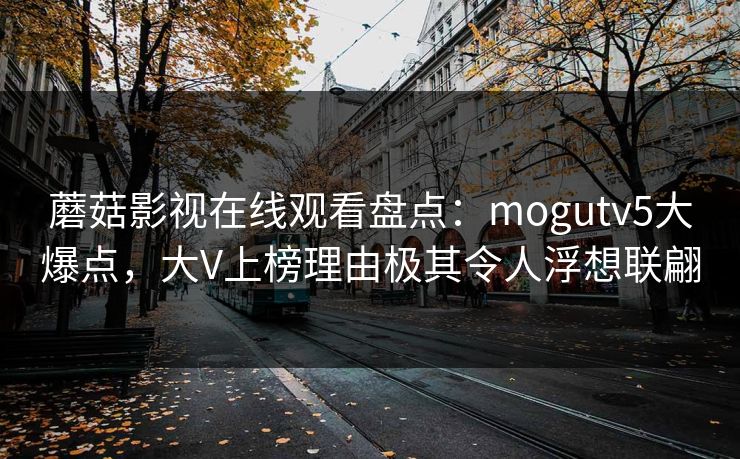蘑菇影视在线观看盘点：mogutv5大爆点，大V上榜理由极其令人浮想联翩