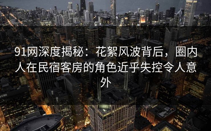91网深度揭秘：花絮风波背后，圈内人在民宿客房的角色近乎失控令人意外