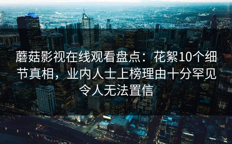 蘑菇影视在线观看盘点：花絮10个细节真相，业内人士上榜理由十分罕见令人无法置信