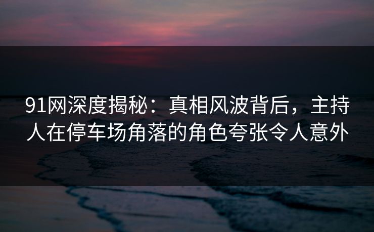 91网深度揭秘：真相风波背后，主持人在停车场角落的角色夸张令人意外