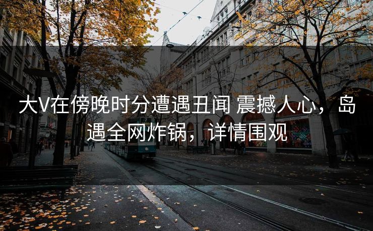 大V在傍晚时分遭遇丑闻 震撼人心，岛遇全网炸锅，详情围观