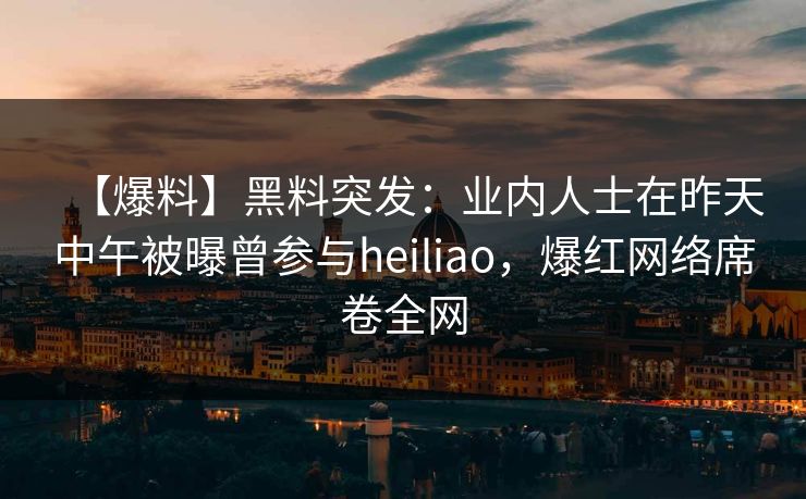 【爆料】黑料突发：业内人士在昨天中午被曝曾参与heiliao，爆红网络席卷全网