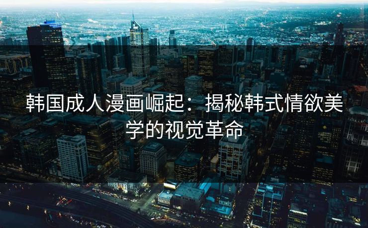韩国成人漫画崛起:揭秘韩式情欲美学的视觉革命 韩国成人漫画崛起:揭秘韩式情欲美学的视觉革命